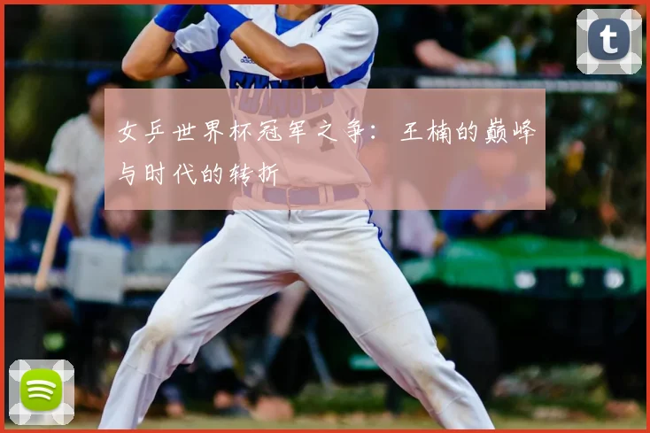 女乒世界杯冠军之争：王楠的巅峰与时代的转折