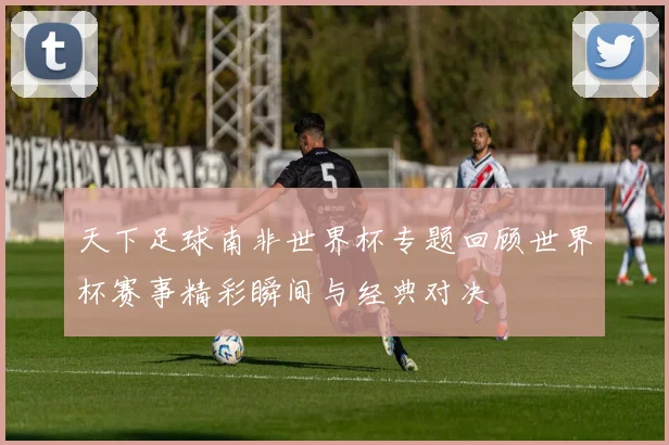 天下足球南非世界杯专题回顾世界杯赛事精彩瞬间与经典对决
