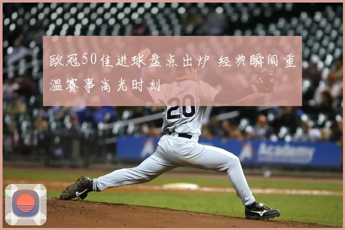 欧冠50佳进球盘点出炉 经典瞬间重温赛事高光时刻