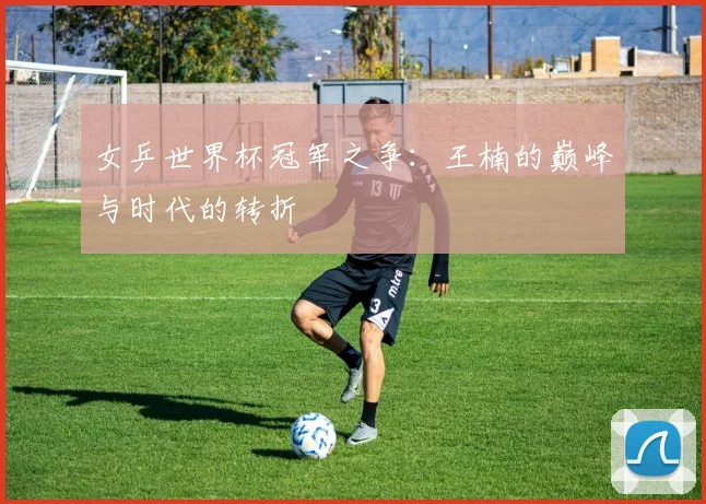 女乒世界杯冠军之争:王楠的巅峰与时代的转折