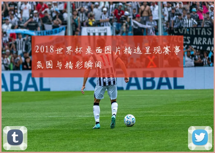2018世界杯桌面图片精选呈现赛事氛围与精彩瞬间