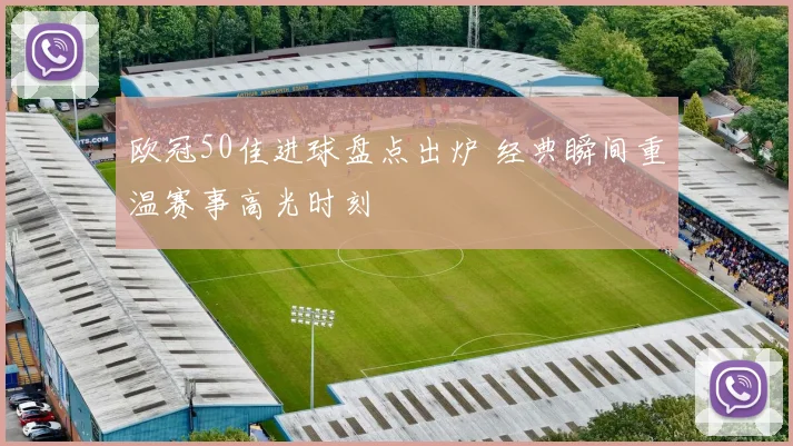 欧冠50佳进球盘点出炉 经典瞬间重温赛事高光时刻