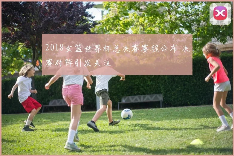 2018女篮世界杯总决赛赛程公布 决赛对阵引发关注