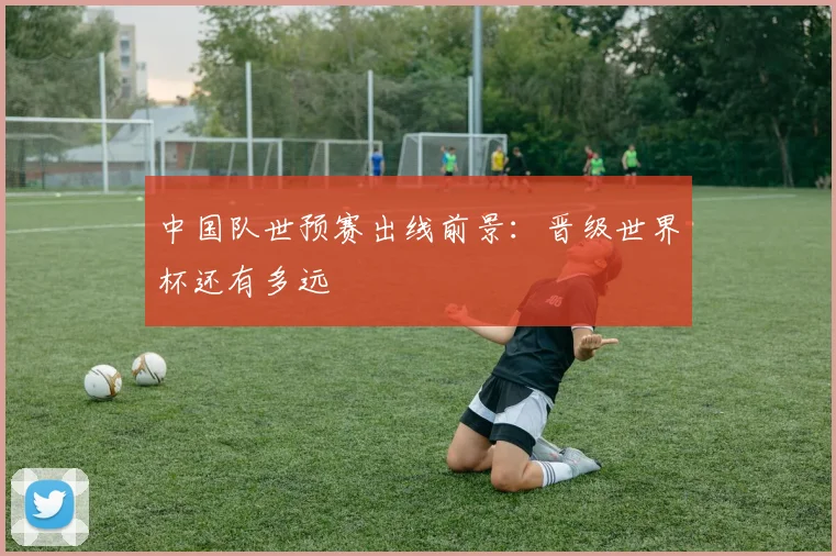 中国队世预赛出线前景：晋级世界杯还有多远