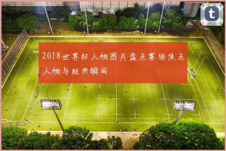 2018世界杯人物图片盘点赛场焦点人物与经典瞬间