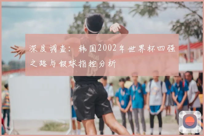 深度调查:韩国2002年世界杯四强之路与假球指控分析