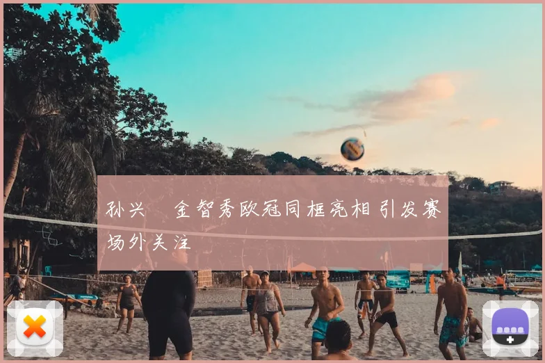 孙兴慜金智秀欧冠同框亮相 引发赛场外关注