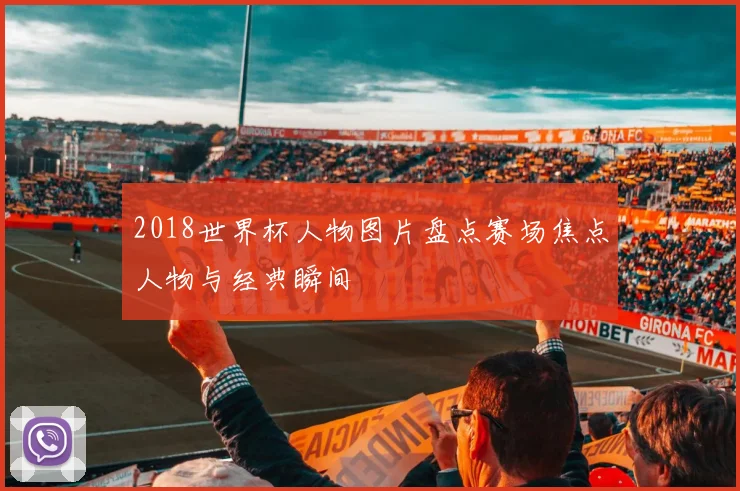 2018世界杯人物图片盘点赛场焦点人物与经典瞬间