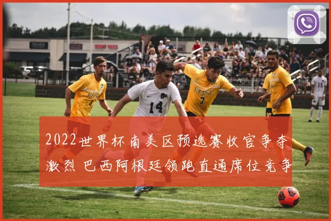 2022世界杯南美区预选赛收官争夺激烈 巴西阿根廷领跑直通席位竞争