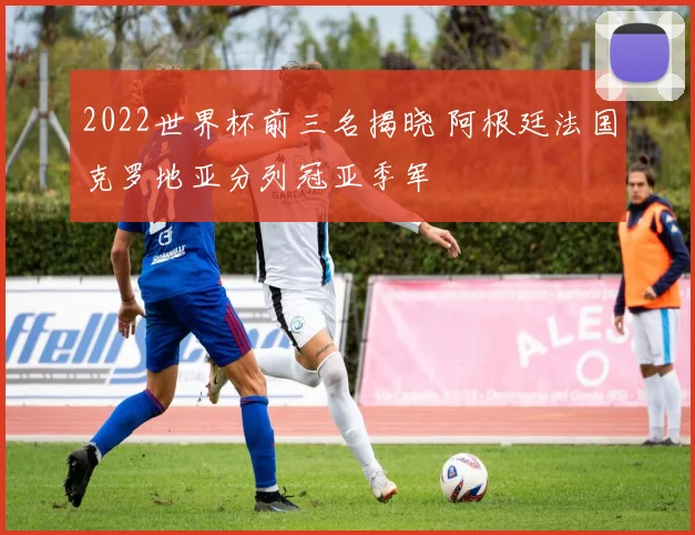 2022世界杯前三名揭晓 阿根廷法国克罗地亚分列冠亚季军