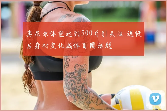 奥尼尔体重达到500斤引关注 退役后身材变化成体育圈话题