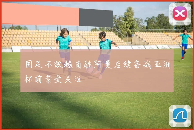 国足不敌越南胜阿曼后续备战亚洲杯前景受关注