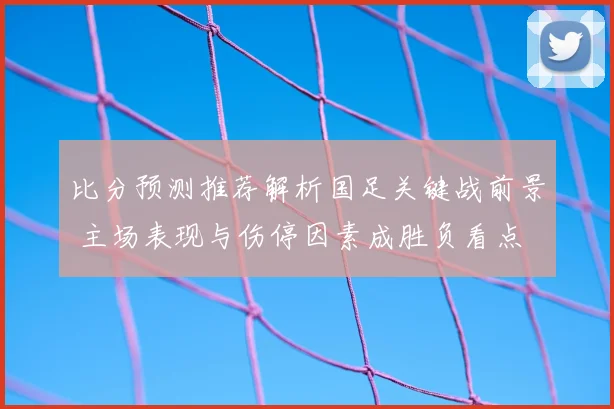 比分预测推荐解析国足关键战前景 主场表现与伤停因素成胜负看点