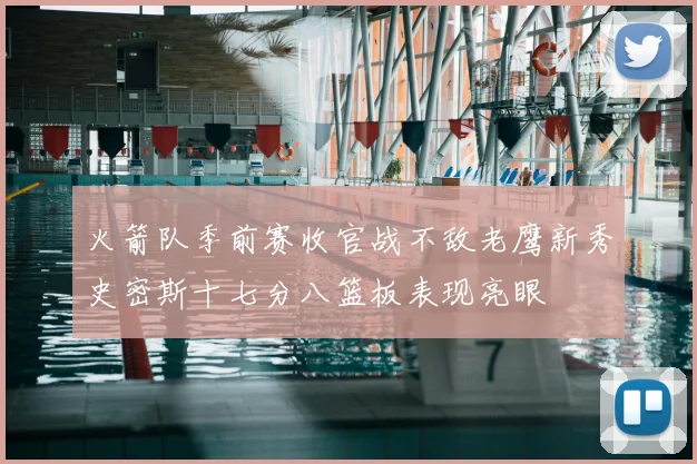 火箭队季前赛收官战不敌老鹰新秀史密斯十七分八篮板表现亮眼