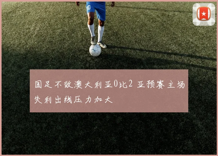 国足不敌澳大利亚0比2 亚预赛主场失利出线压力加大