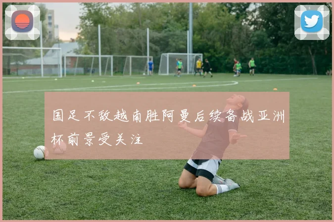 国足不敌越南胜阿曼后续备战亚洲杯前景受关注