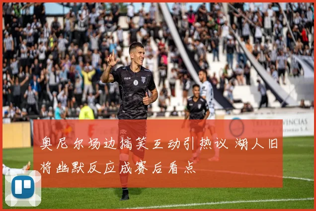 奥尼尔场边搞笑互动引热议 湖人旧将幽默反应成赛后看点