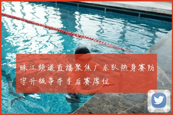 珠江频道直播聚焦广东队热身赛防守升级争夺季后赛席位