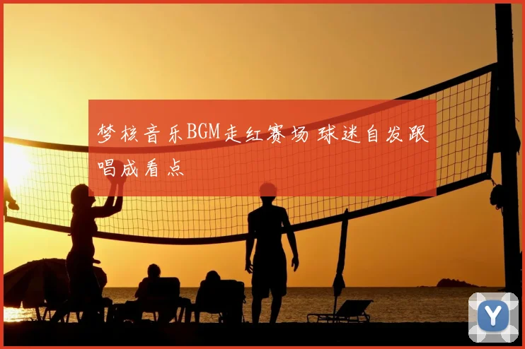 梦核音乐BGM走红赛场 球迷自发跟唱成看点