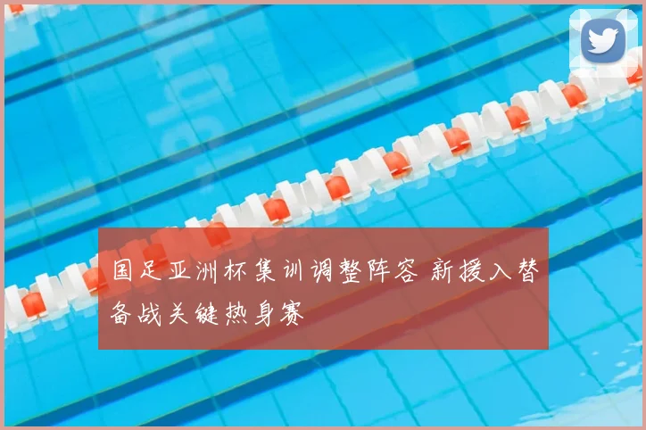 国足亚洲杯集训调整阵容 新援入替备战关键热身赛