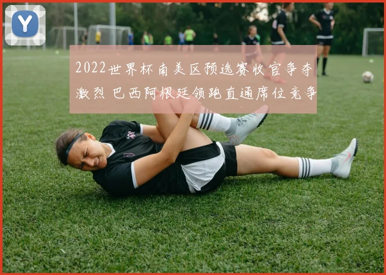 2022世界杯南美区预选赛收官争夺激烈 巴西阿根廷领跑直通席位竞争