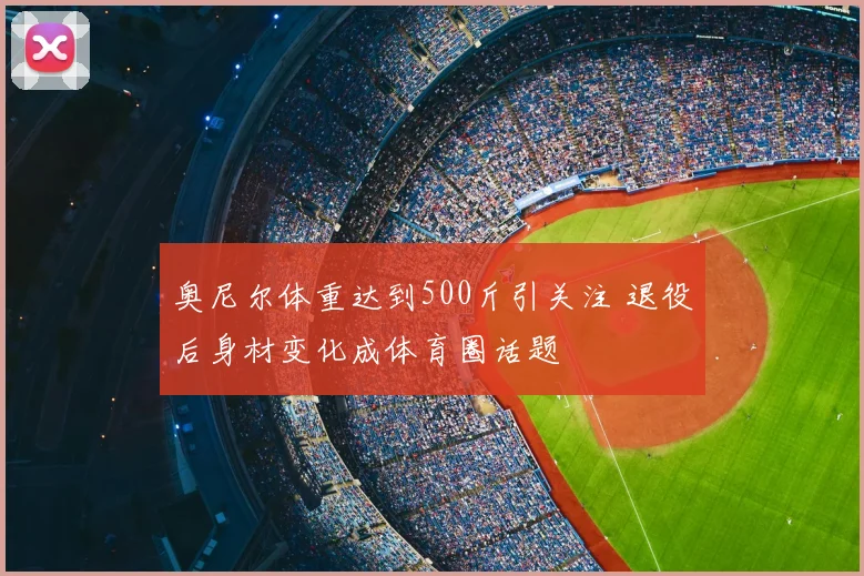 奥尼尔体重达到500斤引关注 退役后身材变化成体育圈话题