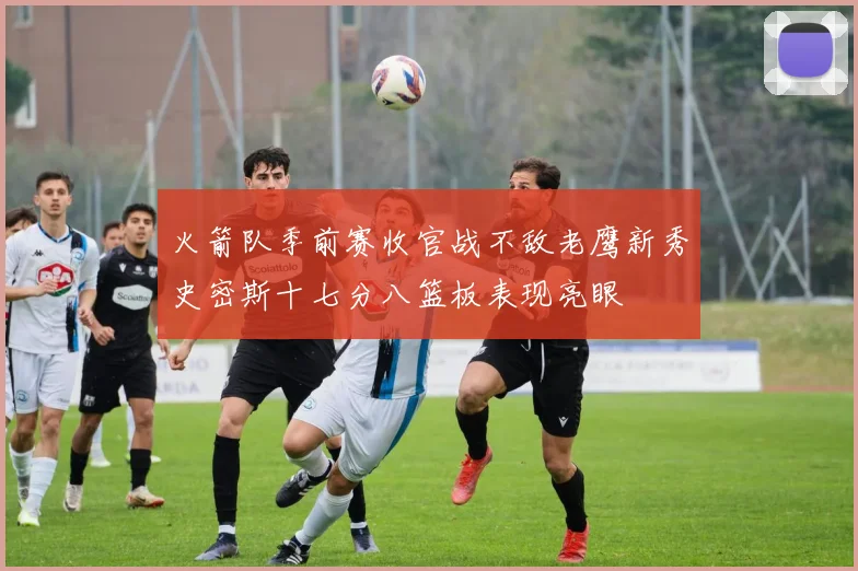 火箭队季前赛收官战不敌老鹰新秀史密斯十七分八篮板表现亮眼