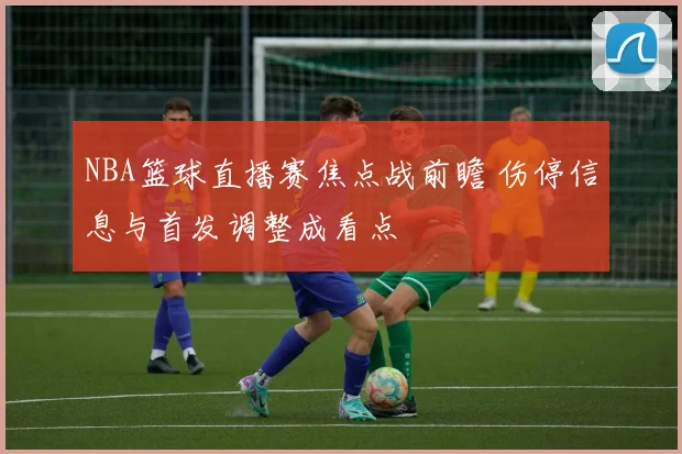 NBA篮球直播赛焦点战前瞻 伤停信息与首发调整成看点