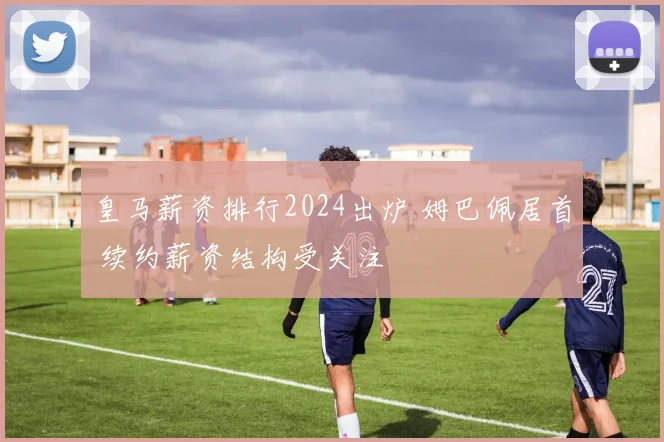 皇马薪资排行2024出炉 姆巴佩居首 续约薪资结构受关注