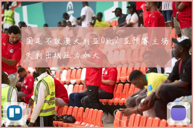 国足不敌澳大利亚0比2 亚预赛主场失利出线压力加大