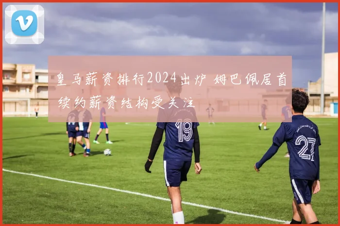 皇马薪资排行2024出炉 姆巴佩居首 续约薪资结构受关注
