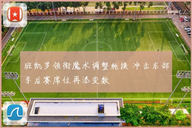 班凯罗领衔魔术调整轮换 冲击东部季后赛席位再添变数