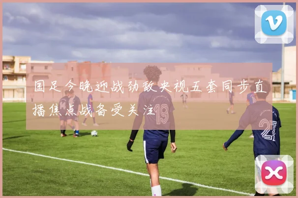 国足今晚迎战劲敌央视五套同步直播焦点战备受关注