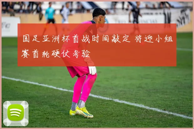 国足亚洲杯首战时间敲定 将迎小组赛首轮硬仗考验