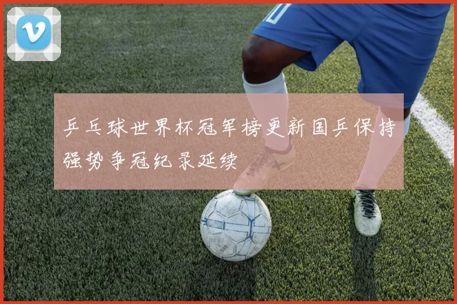 乒乓球世界杯冠军榜更新国乒保持强势争冠纪录延续