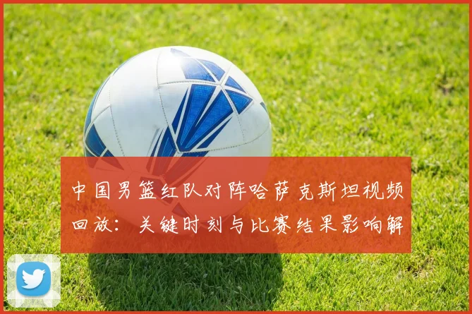 中国男篮红队对阵哈萨克斯坦视频回放：关键时刻与比赛结果影响解读