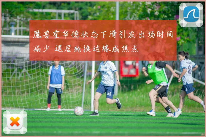魔兽霍华德状态下滑引发出场时间减少 退居轮换边缘成焦点