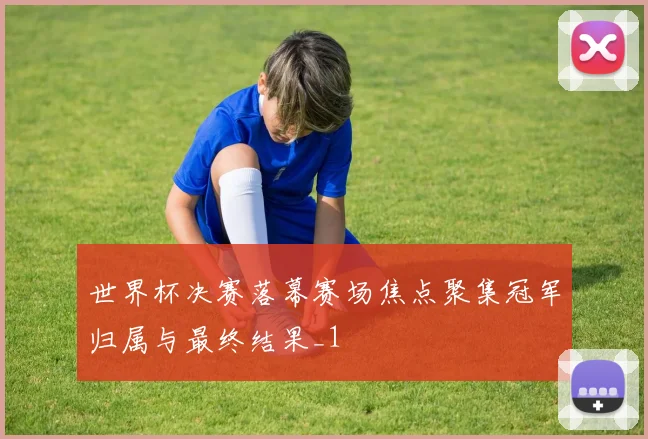 世界杯决赛落幕赛场焦点聚集冠军归属与最终结果_1
