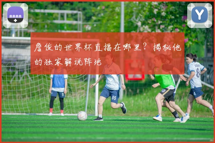 詹俊的世界杯直播在哪里？揭秘他的独家解说阵地